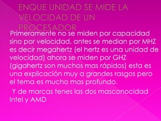 Primeramente no se miden por capacidad
sino por velocidad, antes se median por MHZ
es decir megahertz (el hertz es una unidad de
velocidad) ahora se miden por GHZ
(gigahertz son muchos mas rápidos) esta es
una explicación muy a grandes rasgos pero
el tema es mucho mas profundo.
 Y de marcas tenes las dos masconocidad
Intel y AMD
 