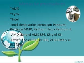Marcas de procesadores
*AMD
*Cyrix
*Intel
-Intel tiene varios como son Pentium,
Pentium MMX, Pentium Pro y Pentium II.
-AMD tiene el AMD586, K5 y el K6.
-Cyrix tiene el 586, el 686, el 686MX y el
686MXi.
 