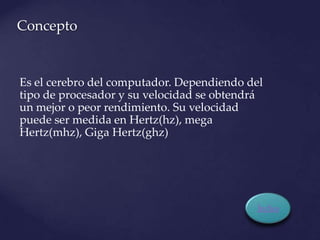 Concepto


Es el cerebro del computador. Dependiendo del
tipo de procesador y su velocidad se obtendrá
un mejor o peor rendimiento. Su velocidad
puede ser medida en Hertz(hz), mega
Hertz(mhz), Giga Hertz(ghz)




                                           Índice
 