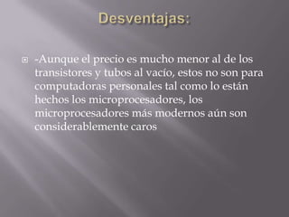    -Aunque el precio es mucho menor al de los
    transistores y tubos al vacío, estos no son para
    computadoras personales tal como lo están
    hechos los microprocesadores, los
    microprocesadores más modernos aún son
    considerablemente caros
 