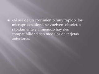    -Al ser de un crecimiento muy rápido, los
    microprocesadores se vuelven obsoletos
    rápidamente y a menudo hay des
    compatibilidad con modelos de tarjetas
    anteriores.
 