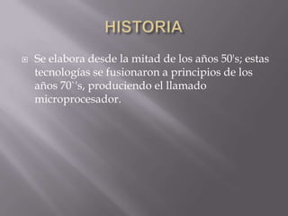    Se elabora desde la mitad de los años 50's; estas
    tecnologías se fusionaron a principios de los
    años 70`'s, produciendo el llamado
    microprocesador.
 