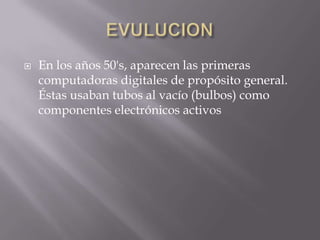    En los años 50's, aparecen las primeras
    computadoras digitales de propósito general.
    Éstas usaban tubos al vacío (bulbos) como
    componentes electrónicos activos
 