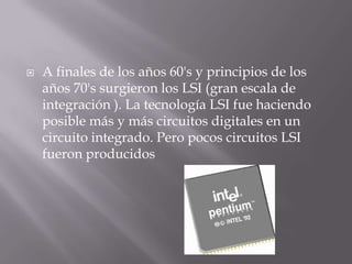    A finales de los años 60's y principios de los
    años 70's surgieron los LSI (gran escala de
    integración ). La tecnología LSI fue haciendo
    posible más y más circuitos digitales en un
    circuito integrado. Pero pocos circuitos LSI
    fueron producidos
 