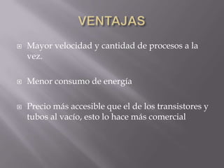    Mayor velocidad y cantidad de procesos a la
    vez.

   Menor consumo de energía

   Precio más accesible que el de los transistores y
    tubos al vacío, esto lo hace más comercial
 