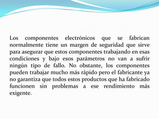 Los componentes electrónicos que se fabrican
normalmente tiene un margen de seguridad que sirve
para asegurar que estos componentes trabajando en esas
condiciones y bajo esos parámetros no van a sufrir
ningún tipo de fallo. No obstante, los componentes
pueden trabajar mucho más rápido pero el fabricante ya
no garantiza que todos estos productos que ha fabricado
funcionen sin problemas a ese rendimiento más
exigente.
 
