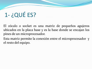 1- ¿QUÉ ES?
El zócalo o socket es una matriz de pequeños agujeros
ubicados en la placa base y es la base donde se encajan los
pines de un microprocesador.
Esta matriz permite la conexión entre el microprocesador y
el resto del equipo.
 