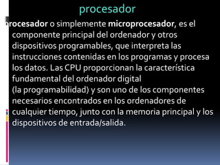 procesador
procesador o simplemente microprocesador, es el
componente principal del ordenador y otros
dispositivos programables, que interpreta las
instrucciones contenidas en los programas y procesa
los datos. Las CPU proporcionan la característica
fundamental del ordenador digital
(la programabilidad) y son uno de los componentes
necesarios encontrados en los ordenadores de
cualquier tiempo, junto con la memoria principal y los
dispositivos de entrada/salida.
 