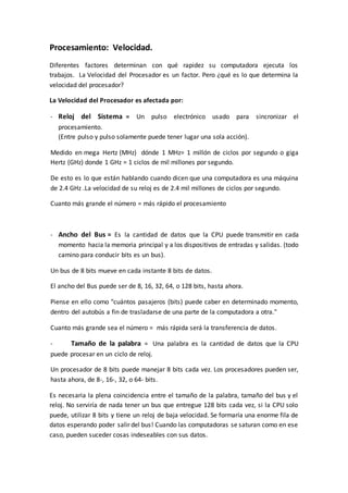 Procesamiento: Velocidad.
Diferentes factores determinan con qué rapidez su computadora ejecuta los
trabajos. La Velocidad del Procesador es un factor. Pero ¿qué es lo que determina la
velocidad del procesador?
La Velocidad del Procesador es afectada por:
- Reloj del Sistema = Un pulso electrónico usado para sincronizar el
procesamiento.
(Entre pulso y pulso solamente puede tener lugar una sola acción).
Medido en mega Hertz (MHz) dónde 1 MHz= 1 millón de ciclos por segundo o giga
Hertz (GHz) donde 1 GHz = 1 ciclos de mil millones por segundo.
De esto es lo que están hablando cuando dicen que una computadora es una máquina
de 2.4 GHz .La velocidad de su reloj es de 2.4 mil millones de ciclos por segundo.
Cuanto más grande el número = más rápido el procesamiento
- Ancho del Bus = Es la cantidad de datos que la CPU puede transmitir en cada
momento hacia la memoria principal y a los dispositivos de entradas y salidas. (todo
camino para conducir bits es un bus).
Un bus de 8 bits mueve en cada instante 8 bits de datos.
El ancho del Bus puede ser de 8, 16, 32, 64, o 128 bits, hasta ahora.
Piense en ello como "cuántos pasajeros (bits) puede caber en determinado momento,
dentro del autobús a fin de trasladarse de una parte de la computadora a otra."
Cuanto más grande sea el número = más rápida será la transferencia de datos.
- Tamaño de la palabra = Una palabra es la cantidad de datos que la CPU
puede procesar en un ciclo de reloj.
Un procesador de 8 bits puede manejar 8 bits cada vez. Los procesadores pueden ser,
hasta ahora, de 8-, 16-, 32, o 64- bits.
Es necesaria la plena coincidencia entre el tamaño de la palabra, tamaño del bus y el
reloj. No serviría de nada tener un bus que entregue 128 bits cada vez, si la CPU solo
puede, utilizar 8 bits y tiene un reloj de baja velocidad. Se formaría una enorme fila de
datos esperando poder salir del bus! Cuando las computadoras se saturan como en ese
caso, pueden suceder cosas indeseables con sus datos.
 