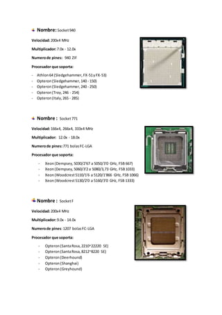 Nombre:Socket940
Velocidad:200x4 MHz
Multiplicador:7.0x - 12.0x
Numerode pines: 940 ZIF
Procesador que soporta:
- Athlon64 (Sledgehammer, FX-51yFX-53)
- Opteron(Sledgehammer,140 - 150)
- Opteron(Sledgehammer,240 - 250)
- Opteron(Troy,246 - 254)
- Opteron(Italy,265 - 285)
Nombre : Socket771
Velocidad:166x4, 266x4, 333x4 MHz
Multiplicador: 12.0x - 18.0x
Numerode pines:771 bolasFC-LGA
Procesador que soporta:
- Xeon(Dempsey,5030/2'67 a 5050/3'0 GHz, FSB 667)
- Xeon(Dempsey,5060/3'2 a 5080/3,73 GHz, FSB1033)
- Xeon(Woodcrest5110/1'6 a 5120/1'866 GHz, FSB 1066)
- Xeon(Woodcrest5130/2'0 a 5160/3'0 GHz, FSB 1333)
Nombre : SocketF
Velocidad:200x4 MHz
Multiplicador:9.0x - 14.0x
Numerode pines:1207 bolasFC-LGA
Procesador que soporta:
- Opteron(SantaRosa,2210~22220 SE)
- Opteron(SantaRosa,8212~8220 SE)
- Opteron(Deerhound)
- Opteron (Shanghai)
- Opteron (Greyhound)
 