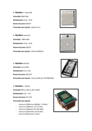 Nombre : SocketM2
Velocidad:200x4 MHz
Multiplicador:11.0x - 15.0x
Numerode pines:638 ZIF
Procesador que soporta: -Opteron1xx
Nombre:SocketS1
Velocidad: 200x4 MHz
Multiplicador:11.0x - 15.0x
Numerode pines:638 ZIF
Procesador que soporta: -Athlon64 Mobile
Nombre:PAC418
Velocidad:133 x2 MHz
Multiplicador:5.5x - 6.0x
Numerode pines:418 VLIF
Procesador que soporta: -Itanium(Merced,733~800 MHz)
Nombre : PAC611
Velocidad:200 x2, 266 x2,333 x2 MHz
Multiplicador:4.5x - 7.5x
Numerode pines:611 VLIF
Procesador que soporta:
- Intanium2 (McKinley,900 MHz ~1'0 GHz)
- Intanium2 (Madison,1'3~1'5 GHz)
- Intanium2 (Madison1'6~1'66 MHz)
- Intanium2 (Deerfield,1'0~1'6 GHz)
- Itanium2 (Montecito,1 GHz+)
 