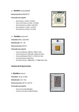 Nombre:Socket603/604
Numerode pines:603/604 ZIF
Procesador que soporta:
- Xeon(Foster,1.4 GHz ~2.0 GHz)
- XeonLV (Prestonia,1.6GHz ~2.0 GHz)
- Xeon(Prestonia,1.8GHz ~3.06 GHz)
- Xeon(Gallatin,1.5GHz ~3.0 GHz)
- Xeon(Nocona,2.8 GHz ~3.6 GHz)
Nombre:Socket479
Velocidad:100x4, 133x4 MHz
Multiplicador:12x - 28x
Numerode pines:478 ZIF
Procesador que soporta:
- CeleronM(Dothan,380/1'6 a 390/1'7 GHz)
- CeleronM(Yonah,410/1'466 a 430/1'733 GHz)
- PentiumM(Dothan735/1'7 a 770/2'133 GHz)
- Core Solo(Yonah,1'833 GHz)
- Core Dúo (Yonah,T 2300/1,667 a T 2600/2'166 GHz)
-
Sockets de 6ª generación.
Nombre:Socket8
Velocidad: 60, 66, 75 MHz
Multiplicador:2.0x - 8.0x
Numerode pines:387 LIF y 387 ZIF
Procesador que soporta:
- PentiumPro(150-200 MHz)
- PentiumII OverDrive (300-333 MHz)
 