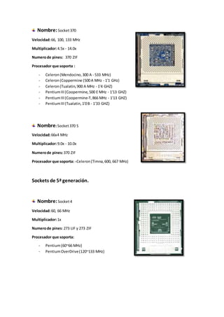 Nombre:Socket370
Velocidad:66, 100, 133 MHz
Multiplicador:4.5x - 14.0x
Numerode pines: 370 ZIF
Procesador que soporta :
- Celeron(Mendocino,300 A - 533 MHz)
- Celeron(Coppermine (500A MHz - 1'1 GHz)
- Celeron(Tualatin,900 A MHz - 1'4 GHZ)
- PentiumIII(Coopermine,500 E MHz - 1'13 GHZ)
- PentiumIII(Coopermine-T,866 MHz - 1'13 GHZ)
- PentiumIII(Tualatin,1'0B - 1'33 GHZ)
Nombre:Socket370 S
Velocidad:66x4 MHz
Multiplicador:9.0x - 10.0x
Numerode pines:370 ZIF
Procesador que soporta: -Celeron(Timna,600, 667 MHz)
Sockets de 5ª generación.
Nombre:Socket4
Velocidad:60, 66 MHz
Multiplicador:1x
Numerode pines:273 LIF y 273 ZIF
Procesador que soporta:
- Pentium(60~66 MHz)
- PentiumOverDrive(120~133 MHz)
 