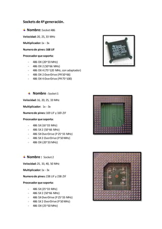 Sockets de 4ª generación.
Nombre:Socket486
Velocidad:20, 25, 33 MHz
Multiplicador:1x - 3x
Numerode pines:168 LIF
Procesador que soporta:
- 486 DX (20~33 MHz)
- 486 DX 2 (50~66 MHz)
- 486 DX 4 (75~120 MHz, con adaptador)
- 486 DX 2 OverDrive (PR50~66)
- 486 DX 4 OverDrive (PR75~100)
Nombre : Socket1
Velocidad:16, 20, 25, 33 MHz
Multiplicador: 1x - 3x
Numerode pines:169 LIF y 169 ZIF
Procesador que soporta:
- 486 SX(16~33 MHz)
- 486 SX2 (50~66 MHz)
- 486 SXOverDrive (P25~33 MHz)
- 486 SX2 OverDrive (P50 MHz)
- 486 DX (20~33 MHz)
Nombre : Socket2
Velocidad:25, 33, 40, 50 MHz
Multiplicador:1x - 3x
Numerode pines:238 LIF y 238 ZIF
Procesador que soporta:
- 486 SX(25~33 MHz)
- 486 SX2 (50~66 MHz)
- 486 SXOverDrive (P25~33 MHz)
- 486 SX2 OverDrive (P50 MHz)
- 486 DX (25~50 MHz)
 