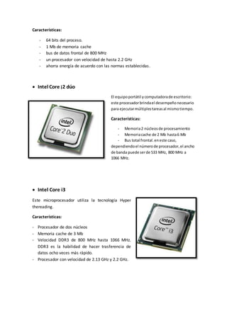 Características:
- 64 bits del proceso.
- 1 Mb de memoria cache
- bus de datos frontal de 800 MHz
- un procesador con velocidad de hasta 2.2 GHz
- ahorra energía de acuerdo con las normas establecidas.
 Intel Core ¡2 dúo
El equipoportátil ycomputadorade escritorio:
este procesadorbrindael desempeñonecesario
para ejecutarmúltiplestareasal mismotiempo.
Características:
- Memoria2 núcleosde procesamiento
- Memoriacache de 2 Mb hasta6 Mb
- Bus total frontal.eneste caso,
dependiendoel númerode procesador,el ancho
de banda puede serde 533 MHz, 800 MHz a
1066 MHz.
 Intel Core i3
Este microprocesador utiliza la tecnología Hyper
thereading.
Características:
- Procesador de dos núcleos
- Memoria cache de 3 Mb
- Velocidad DDR3 de 800 MHz hasta 1066 MHz.
DDR3 es la habilidad de hacer trasferencia de
datos ocho veces más rápido.
- Procesador con velocidad de 2.13 GHz y 2.2 GHz.
 