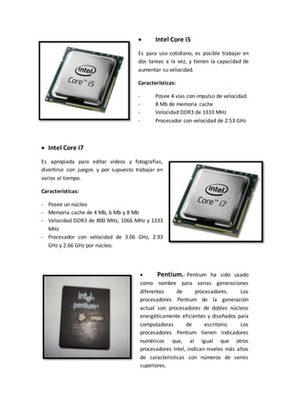  Intel Core i5
Es para uso cotidiano, es posible trabajar en
dos tareas a la vez, y tienen la capacidad de
aumentar su velocidad.
Características:
- Posee 4 vías con impulso de velocidad.
- 8 Mb de memoria cache
- Velocidad DDR3 de 1333 MHz
- Procesador con velocidad de 2.53 GHz
 Intel Core i7
Es apropiada para editar videos y fotografías,
divertirse con juegos y por supuesto trabajar en
varios al tiempo.
Características:
- Posee un núcleo
- Memoria cache de 4 Mb, 6 Mb y 8 Mb
- Velocidad DDR3 de 800 MHz, 1066 MHz y 1333
MHz
- Procesador con velocidad de 3.06 GHz, 2.93
GHz y 2.66 GHz por núcleo.
 Pentium.- Pentium ha sido usado
como nombre para varias generaciones
diferentes de procesadores. Los
procesadores Pentium de la generación
actual son procesadores de dobles núcleos
energéticamente eficientes y diseñados para
computadoras de escritorio. Los
procesadores Pentium tienen indicadores
numéricos que, al igual que otros
procesadores Intel, indican niveles más altos
de características con números de series
superiores.
 