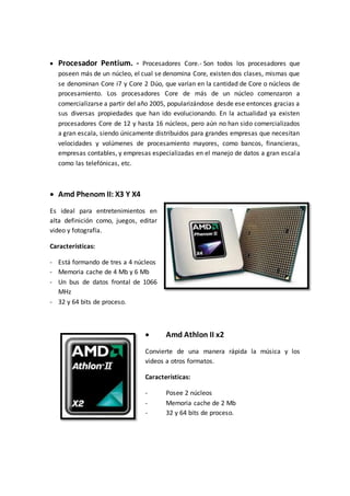 Procesador Pentium. - Procesadores Core.- Son todos los procesadores que
poseen más de un núcleo, el cual se denomina Core, existen dos clases, mismas que
se denominan Core i7 y Core 2 Dúo, que varían en la cantidad de Core o núcleos de
procesamiento. Los procesadores Core de más de un núcleo comenzaron a
comercializarse a partir del año 2005, popularizándose desde ese entonces gracias a
sus diversas propiedades que han ido evolucionando. En la actualidad ya existen
procesadores Core de 12 y hasta 16 núcleos, pero aún no han sido comercializados
a gran escala, siendo únicamente distribuidos para grandes empresas que necesitan
velocidades y volúmenes de procesamiento mayores, como bancos, financieras,
empresas contables, y empresas especializadas en el manejo de datos a gran escala
como las telefónicas, etc.
 Amd Phenom II: X3 Y X4
Es ideal para entretenimientos en
alta definición como, juegos, editar
video y fotografía.
Características:
- Está formando de tres a 4 núcleos
- Memoria cache de 4 Mb y 6 Mb
- Un bus de datos frontal de 1066
MHz
- 32 y 64 bits de proceso.
 Amd Athlon II x2
Convierte de una manera rápida la música y los
videos a otros formatos.
Características:
- Posee 2 núcleos
- Memoria cache de 2 Mb
- 32 y 64 bits de proceso.
 