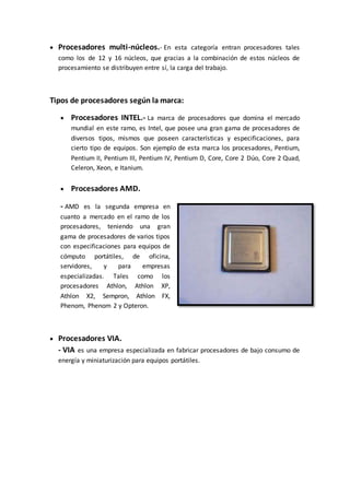  Procesadores multi-núcleos.- En esta categoría entran procesadores tales
como los de 12 y 16 núcleos, que gracias a la combinación de estos núcleos de
procesamiento se distribuyen entre sí, la carga del trabajo.
Tipos de procesadores según la marca:
 Procesadores INTEL.- La marca de procesadores que domina el mercado
mundial en este ramo, es Intel, que posee una gran gama de procesadores de
diversos tipos, mismos que poseen características y especificaciones, para
cierto tipo de equipos. Son ejemplo de esta marca los procesadores, Pentium,
Pentium II, Pentium III, Pentium IV, Pentium D, Core, Core 2 Dúo, Core 2 Quad,
Celeron, Xeon, e Itanium.
 Procesadores AMD.
- AMD es la segunda empresa en
cuanto a mercado en el ramo de los
procesadores, teniendo una gran
gama de procesadores de varios tipos
con especificaciones para equipos de
cómputo portátiles, de oficina,
servidores, y para empresas
especializadas. Tales como los
procesadores Athlon, Athlon XP,
Athlon X2, Sempron, Athlon FX,
Phenom, Phenom 2 y Opteron.
 Procesadores VIA.
- VIA es una empresa especializada en fabricar procesadores de bajo consumo de
energía y miniaturización para equipos portátiles.
 