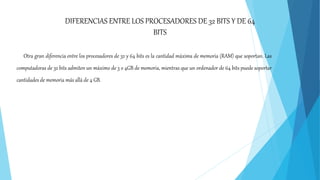 Otra gran diferencia entre los procesadores de 32 y 64 bits es la cantidad máxima de memoria (RAM) que soportan. Las
computadoras de 32 bits admiten un máximo de 3 o 4GB de memoria, mientras que un ordenador de 64 bits puede soportar
cantidades de memoria más allá de 4 GB.
DIFERENCIAS ENTRE LOS PROCESADORES DE 32 BITS Y DE 64
BITS
 