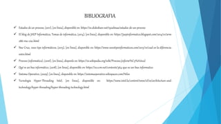 BIBLIOGRAFIA
 Estados de un proceso, (2011), [en línea], disponible en: https://es.slideshare.net/i92almaa/estados-de-un-proceso
 El blog de JAEP Informática, Temas de informática, (2014), [en línea], disponible en: https://jaepinformatica.blogspot.com/2014/01/arm-
x86-risc-cisc.html
 Noe Cruz, 1000 tips informáticos, (2015), [en línea], disponible en: https://www.1000tipsinformaticos.com/2015/10/cual-es-la-diferencia-
entre.html
 Proceso (informática), (2016), [en línea], disponle en: https://es.wikipedia.org/wiki/Proceso_(inform%C3%A1tica)
 Qué es un bus informático, (2018), [en línea], disponible en: https://es.ccm.net/contents/364-que-es-un-bus-informatico
 Sistema Operativo, (2009), [en línea], disponible en: https://sistemaoperativo.wikispaces.com/Hilos
 Tecnología Hyper-Threading Intel, [en linea], disponible en: https://www.intel.la/content/www/xl/es/architecture-and-
technology/hyper-threading/hyper-threading-technology.html
 