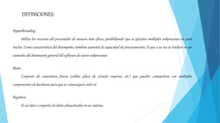 Hyperthreading
Utiliza los recursos del procesador de manera más eficaz, posibilitando que se ejecuten múltiples subprocesos en cada
núcleo. Como característica del desempeño, también aumenta la capacidad de procesamiento, lo que a su vez se traduce en un
aumento del desempeño general del software de varios subprocesos.
Buses
Conjunto de conexiones físicas (cables, placa de circuito impreso, etc.) que pueden compartirse con múltiples
componentes de hardware para que se comuniquen entre sí.
Registros
Es un tipo o conjunto de datos almacenados en un sistema.
DEFINICIONES:
 