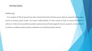Multithreading
Es un conjunto de “hilos de ejecución” que están corriendo todos dentro del mismo proceso, dado que comparten todos la misma
porción de memoria, pueden acceder a las mismas variables globales, la misma memoria de heap, los mismos descriptores de
archivos, etc. Todos corren en paralelo (por ejemplo: usando porciones del tiempo asignado al proceso en general o, si están dentro de
un sistema con multiprocesadores, pueden eventualmente correr de forma paralela realmente).
DEFINICIONES:
 