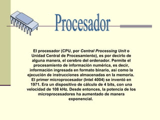 El procesador (CPU, por  Central Processing Unit  o Unidad Central de Procesamiento), es por decirlo de alguna manera, el cerebro del ordenador. Permite el procesamiento de información numérica, es decir, información ingresada en formato binario, así como la ejecución de instrucciones almacenadas en la memoria.  El primer microprocesador (Intel 4004) se inventó en 1971. Era un dispositivo de cálculo de 4 bits, con una velocidad de 108 kHz. Desde entonces, la potencia de los microprocesadores ha aumentado de manera exponencial.  Procesador 