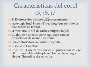 Caracteristicas del corel
            i3, i5, i7
                         
 El i3 ofrece dos núcleos de procesamiento
 tecnología Intel Hyper-Threading (que permite la
  realización de tareas)
 la memoria, 4 MB de caché compartida(L3)
 Cualquier núcleo i3 viene equipada con un
  controlador de memoria interna.
 una controladora de vídeo integrada
 El i5 tiene 4 núcleos
 Core i5: El Core i5 750, que es un procesador de 2,66
  GHz Lynnfield cuádruple núcleo con tecnología
  Hyper-Threading desactivada.
 