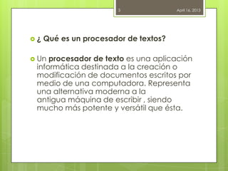  ¿ Qué es un procesador de textos?
 Un procesador de texto es una aplicación
informática destinada a la creación o
modificación de documentos escritos por
medio de una computadora. Representa
una alternativa moderna a la
antigua máquina de escribir , siendo
mucho más potente y versátil que ésta.
April 16, 20133
 