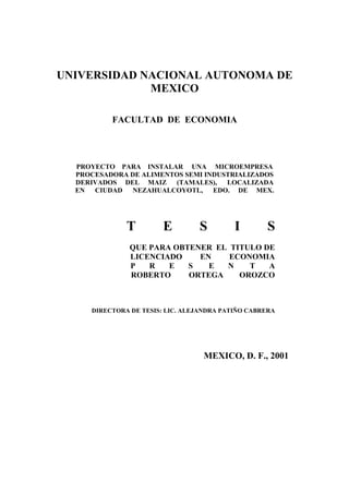 UNIVERSIDAD NACIONAL AUTONOMA DE
MEXICO
FACULTAD DE ECONOMIA
PROYECTO PARA INSTALAR UNA MICROEMPRESA
PROCESADORA DE ALIMENTOS SEMI INDUSTRIALIZADOS
DERIVADOS DEL MAIZ (TAMALES), LOCALIZADA
EN CIUDAD NEZAHUALCOYOTL, EDO. DE MEX.
T E S I S
QUE PARA OBTENER EL TITULO DE
LICENCIADO EN ECONOMIA
P R E S E N T A
ROBERTO ORTEGA OROZCO
DIRECTORA DE TESIS: LIC. ALEJANDRA PATIÑO CABRERA
MEXICO, D. F., 2001
 