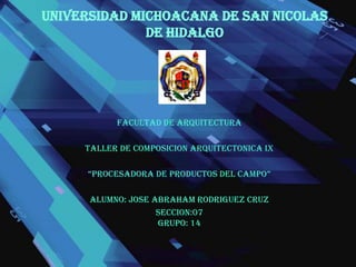 UNIVERSIDAD MICHOACANA DE SAN NICOLAS DE HIDALGO FACULTAD DE ARQUITECTURA TALLER DE COMPOSICION ARQUITECTONICA IX “PROCESADORA DE PRODUCTOS DEL CAMPO” ALUMNO: JOSE ABRAHAM RODRIGUEZ CRUZ SECCION:07             GRUPO: 14                    