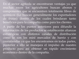 En el sector agrícola se encontraran ventajas ya que
muchas veces los agricultores buscan abonos y
componentes que se encuentren totalmente libres de
químicos (Lo buscan generalmente los exportadores
de frutas) dentro de los cuales brindaran tanto
beneficios para la compañía como para los clientes.
A partir de los puntos anteriores para difundir la
información de los productos se establecerán alianzas
estratégicas con distintos canales de distribución
como lo son los mini mercados de barrio y con
cooratiendas ya que los encontramos en todas partes,
posterior a ello se manejara el impulso de nuestro
producto para así obtener un rápido crecimiento
económico dentro de la compañía.
 