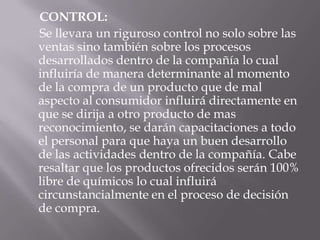 CONTROL:
Se llevara un riguroso control no solo sobre las
ventas sino también sobre los procesos
desarrollados dentro de la compañía lo cual
influiría de manera determinante al momento
de la compra de un producto que de mal
aspecto al consumidor influirá directamente en
que se dirija a otro producto de mas
reconocimiento, se darán capacitaciones a todo
el personal para que haya un buen desarrollo
de las actividades dentro de la compañía. Cabe
resaltar que los productos ofrecidos serán 100%
libre de químicos lo cual influirá
circunstancialmente en el proceso de decisión
de compra.
 