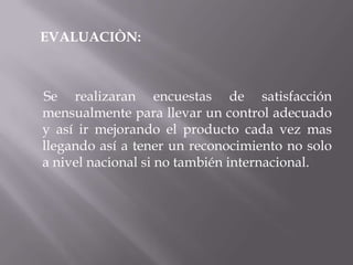 EVALUACIÒN:
Se realizaran encuestas de satisfacción
mensualmente para llevar un control adecuado
y así ir mejorando el producto cada vez mas
llegando así a tener un reconocimiento no solo
a nivel nacional si no también internacional.
 