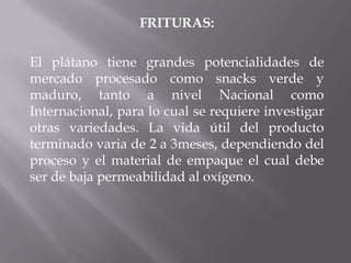 FRITURAS:
El plátano tiene grandes potencialidades de
mercado procesado como snacks verde y
maduro, tanto a nivel Nacional como
Internacional, para lo cual se requiere investigar
otras variedades. La vida útil del producto
terminado varia de 2 a 3meses, dependiendo del
proceso y el material de empaque el cual debe
ser de baja permeabilidad al oxígeno.
 