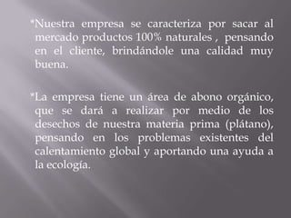 *Nuestra empresa se caracteriza por sacar al
mercado productos 100% naturales , pensando
en el cliente, brindándole una calidad muy
buena.
*La empresa tiene un área de abono orgánico,
que se dará a realizar por medio de los
desechos de nuestra materia prima (plátano),
pensando en los problemas existentes del
calentamiento global y aportando una ayuda a
la ecología.
 