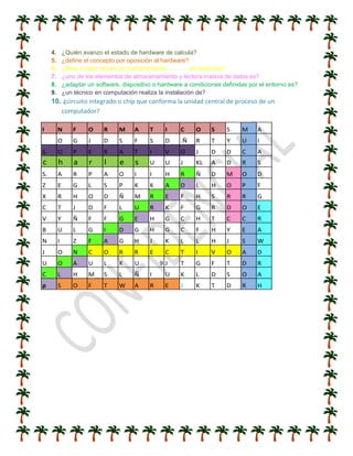 4. ¿Quién avanzo el estado de hardware de calcula?
5. ¿define el concepto por oposición al hardware?
6. ¿lleva a cabo tareas de mantenimiento……….. de sistemas?
7. ¿uno de los elementos de almacenamiento y lectura masiva de datos es?
8. ¿adaptar un software, dispositivo o hardware a condiciones definidas por el entorno es?
9. ¿un técnico en computación realiza la instalación de?
10. ¿circuito integrado o chip que conforma la unidad central de proceso de un
computador?
I N F O R M A T I C O S S M A
O G J D S F S D .Ñ R T Y U I
S. O P E R A T I V O J D D C A
c h a r l e s U U J KL A D R S
S. A R P A O I I H R Ñ D M O D
Z E G L S P K K A D L H O P F
X R H O D Ñ M R E F H S R R G
C T J D F L U R K F G R D O E
V Y Ñ F F G E H G C H T C C R
B U L G I D G H G C F H Y E A
N I Z F A G H J K L L H J S W
J O N C O R R E C T I V O A D
U O A U L K U 9 J T G F T D R
C L H M S L Ñ I U K L D S O A
p S O F T W A R E J K T D R H
 