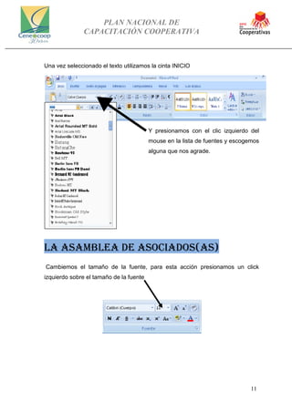 PLAN NACIONAL DE
CAPACITACIÓN COOPERATIVA
11
Una vez seleccionado el texto utilizamos la cinta INICIO
Y presionamos con el clic izquierdo del
mouse en la lista de fuentes y escogemos
alguna que nos agrade.
LA ASAMBLEA DE ASOCIADOS(AS)
Cambiemos el tamaño de la fuente, para esta acción presionamos un click
izquierdo sobre el tamaño de la fuente
 