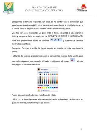 PLAN NACIONAL DE
CAPACITACIÓN COOPERATIVA
12
Escogemos el tamaño requerido. En caso de no contar con el dimensión que
usted desea puede escribirlo en el espacio correspondiente e inmediatamente, si
la fuente tiene la disponibilidad, su texto tendrá el tamaño requerido.
Que les parece si resaltamos un poco más el texto, volvamos a seleccionar el
título y vamos a darle las opciones de NEGRITA, CURSIVA Y SUBRAYADO.
Para esto presionamos sobre los botones y observe los cambios
mostrados en el texto.
Recuerde: Escoger el estilo de fuente negrita es resaltar el color que tiene la
fuente.
Hablando de colores, procedamos ahora a cambiar los colores de la fuente, para
esto seleccionamos nuevamente el texto y utilizamos el botón, el cual
desplegará la ventana de colores:
Puede seleccionar el color que más le gusto y listo.
Utilice con el texto las otras alternativas de fuente y diviértase cambiando a su
gusto los demás párrafos del pasaje escrito.
 