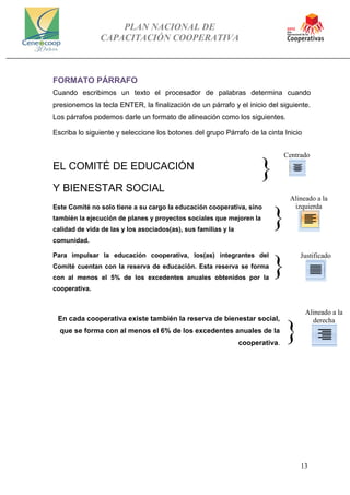 PLAN NACIONAL DE
CAPACITACIÓN COOPERATIVA
13
Centrado
}
Alineado a la
izquierda
}
}
Justificado
FORMATO PÁRRAFO
Cuando escribimos un texto el procesador de palabras determina cuando
presionemos la tecla ENTER, la finalización de un párrafo y el inicio del siguiente.
Los párrafos podemos darle un formato de alineación como los siguientes.
Escriba lo siguiente y seleccione los botones del grupo Párrafo de la cinta Inicio
EL COMITÉ DE EDUCACIÓN
Y BIENESTAR SOCIAL
Este Comité no solo tiene a su cargo la educación cooperativa, sino
también la ejecución de planes y proyectos sociales que mejoren la
calidad de vida de las y los asociados(as), sus familias y la
comunidad.
Para impulsar la educación cooperativa, los(as) integrantes del
Comité cuentan con la reserva de educación. Esta reserva se forma
con al menos el 5% de los excedentes anuales obtenidos por la
cooperativa.
En cada cooperativa existe también la reserva de bienestar social,
que se forma con al menos el 6% de los excedentes anuales de la
cooperativa.
}
Alineado a la
derecha
 