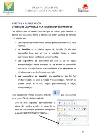 PLAN NACIONAL DE
CAPACITACIÓN COOPERATIVA
14
VIÑETAS Y NUMERACIÓN
UTILICEMOS LAS VIÑETAS Y LA NUMERACIÓN DE PÁRRAFOS.
Las viñetas son pequeños símbolos que se utilizan para resaltar un
párrafo que deseamos llame la atención al lector. Ejemplo de párrafos
con viñetas son:
 Las cooperativas costarricenses se rigen por la ley número 4179 y sus
reformas.
 La Asamblea es el máximo órgano de decisión. En ella cada
asociado(a) tiene solo un voto y todos(as) tienen la misma
oportunidad de ser electos(as) como dirigentes.
Las cooperativas de autogestión son esas en las que los(as)
trabajadores(as) toman propiedad de los medios de producción,
aportan su trabajo directa y personalmente y los excedentes los
distribuyen de acuerdo al trabajo aportado.
 Las cooperativas de cogestión son aquellas en que los (as)
productores(as) se unen a los(as) trabajadores(as). También se
pueden juntar el Estado, los(as) productores(as) y los(as)
trabajadores(as).
Para escoger las viñetas utilizamos el botón que se encuentra
en el grupo Párrafo de la cinta Inicio.
Con el click izquierdo seleccionamos la
viñeta de nuestro agrado, en caso de no
estar el símbolo que deseamos, escogemos
la opción DEFINIR NUEVA VIÑETA…
 