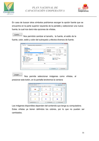 PLAN NACIONAL DE
CAPACITACIÓN COOPERATIVA
16
En caso de buscar otros símbolos podríamos escoger la opción fuente que se
encuentra en la parte superior izquierda de la pantalla y seleccionar una nueva
fuente, la cual nos dará más opciones de viñetas.
Nos permitirá cambiar el tamaño, la fuente, el estilo de la
fuente, color, estilo y color del subrayado y efectos diversos de fuente.
Nos permite seleccionar imágenes como viñetas, al
presionar este botón, en la pantalla tendremos la ventana
Las imágenes disponibles dependen del contenido que tenga su computadora.
Estas viñetas ya tienen definidos los colores, por lo que no pueden ser
cambiados.
 