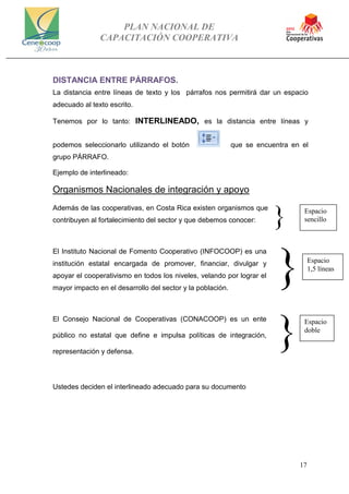 PLAN NACIONAL DE
CAPACITACIÓN COOPERATIVA
17
DISTANCIA ENTRE PÁRRAFOS.
La distancia entre líneas de texto y los párrafos nos permitirá dar un espacio
adecuado al texto escrito.
Tenemos por lo tanto: INTERLINEADO, es la distancia entre líneas y
podemos seleccionarlo utilizando el botón que se encuentra en el
grupo PÁRRAFO.
Ejemplo de interlineado:
Organismos Nacionales de integración y apoyo
Además de las cooperativas, en Costa Rica existen organismos que
contribuyen al fortalecimiento del sector y que debemos conocer:
El Instituto Nacional de Fomento Cooperativo (INFOCOOP) es una
institución estatal encargada de promover, financiar, divulgar y
apoyar el cooperativismo en todos los niveles, velando por lograr el
mayor impacto en el desarrollo del sector y la población.
El Consejo Nacional de Cooperativas (CONACOOP) es un ente
público no estatal que define e impulsa políticas de integración,
representación y defensa.
Ustedes deciden el interlineado adecuado para su documento
}
}
}
Espacio
sencillo
Espacio
1,5 líneas
Espacio
doble
 
