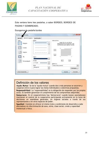 PLAN NACIONAL DE
CAPACITACIÓN COOPERATIVA
19
Esta ventana tiene tres pestañas, a saber BORDES, BORDES DE
PAGINA Y SOMBREADO.
Escogemos la pestaña bordes
Definición de los valores
Ayuda Mutua: Se da la "ayuda mutua" cuando dos o más personas se socorren y
cooperan entre sí para lograr las metas individuales o colectivas propuestas.
Responsabilidad: La "responsabilidad" es la obligación de responder por los propios
actos. Es también garantizar el cumplimiento de los compromisos adquiridos.
Democracia: En el cooperativismo hay "democracia" cuando los(as) asociados(as)
mantienen el control de la cooperativa participando activamente en la toma de
decisiones en asambleas generales, en órganos sociales a través de sus
representantes o en otros espacios de poder.
Igualdad: Consiste en ofrecer el mismo trato y condiciones de desarrollo a cada
asociado(a) sin discriminación de sexo, etnia, clase social, credo y capacidad
intelectual o física.
 