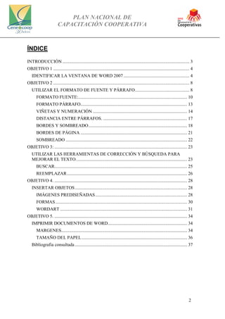 PLAN NACIONAL DE
CAPACITACIÓN COOPERATIVA
2
ÍNDICE
INTRODUCCIÓN................................................................................................................ 3
OBJETIVO 1 ........................................................................................................................ 4
IDENTIFICAR LA VENTANA DE WORD 2007 .......................................................... 4
OBJETIVO 2 ........................................................................................................................ 8
UTILIZAR EL FORMATO DE FUENTE Y PÁRRAFO................................................ 8
FORMATO FUENTE:................................................................................................ 10
FORMATO PÁRRAFO.............................................................................................. 13
VIÑETAS Y NUMERACIÓN ................................................................................... 14
DISTANCIA ENTRE PÁRRAFOS. .......................................................................... 17
BORDES Y SOMBREADO....................................................................................... 18
BORDES DE PÁGINA .............................................................................................. 21
SOMBREADO ........................................................................................................... 22
OBJETIVO 3: ..................................................................................................................... 23
UTILIZAR LAS HERRAMIENTAS DE CORRECCIÓN Y BÚSQUEDA PARA
MEJORAR EL TEXTO.................................................................................................. 23
BUSCAR..................................................................................................................... 25
REEMPLAZAR.......................................................................................................... 26
OBJETIVO 4. ..................................................................................................................... 28
INSERTAR OBJETOS................................................................................................... 28
IMÁGENES PREDISEÑADAS................................................................................. 28
FORMAS.................................................................................................................... 30
WORDART ................................................................................................................ 31
OBJETIVO 5. ..................................................................................................................... 34
IMPRIMIR DOCUMENTOS DE WORD...................................................................... 34
MARGENES............................................................................................................... 34
TAMAÑO DEL PAPEL............................................................................................. 36
Bibliografia consultada ................................................................................................... 37
 