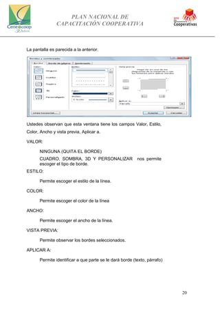 PLAN NACIONAL DE
CAPACITACIÓN COOPERATIVA
20
La pantalla es parecida a la anterior.
Ustedes observan que esta ventana tiene los campos Valor, Estilo,
Color, Ancho y vista previa, Aplicar a.
VALOR:
NINGUNA (QUITA EL BORDE)
CUADRO, SOMBRA, 3D Y PERSONALIZAR nos permite
escoger el tipo de borde.
ESTILO:
Permite escoger el estilo de la línea.
COLOR:
Permite escoger el color de la línea
ANCHO:
Permite escoger el ancho de la línea.
VISTA PREVIA:
Permite observar los bordes seleccionados.
APLICAR A:
Permite identificar a que parte se le dará borde (texto, párrafo)
 
