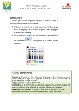 PLAN NACIONAL DE
CAPACITACIÓN COOPERATIVA
22
SOMBREADO
El proceso para resaltar el párrafo dándole un color de fondo al
texto lo podemos realizar de dos formas:
1. Utilizando la cinta diseño de pagina y seleccionando el grupo
fondo de pagina y seleccionamos la opción bordes de pagina
y la pestaña sombreado.
2. En la cinta inicio, en el grupo párrafo seleccionamos el ícono
de sombreado y escogemos en la pantalla el color
requerido.
VALORES COOPERATIVOS
Equidad: La "equidad" se refiere a la noción de justicia de dar a cada cual lo que se
merece o ha ganado según sea su grado de participación o aporte y reconociendo sus
condiciones y características especiales.
Es decir, tomando en cuenta la diferencia.
Solidaridad: Es la adhesión libre y voluntaria a una causa o empresa, creando una
relación humana de mutuo apoyo donde la felicidad particular depende de la felicidad
colectiva. Es entonces la comunidad de intereses, sentimientos y propósitos.
Honestidad: Es la honradez, la dignidad y la decencia en la conducta de los(as)
asociados(as). La persona honesta es incapaz de robar, estafar o defraudar.
 