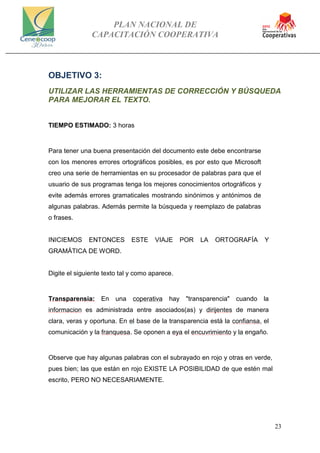 PLAN NACIONAL DE
CAPACITACIÓN COOPERATIVA
23
OBJETIVO 3:
UTILIZAR LAS HERRAMIENTAS DE CORRECCIÓN Y BÚSQUEDA
PARA MEJORAR EL TEXTO.
TIEMPO ESTIMADO: 3 horas
Para tener una buena presentación del documento este debe encontrarse
con los menores errores ortográficos posibles, es por esto que Microsoft
creo una serie de herramientas en su procesador de palabras para que el
usuario de sus programas tenga los mejores conocimientos ortográficos y
evite además errores gramaticales mostrando sinónimos y antónimos de
algunas palabras. Además permite la búsqueda y reemplazo de palabras
o frases.
INICIEMOS ENTONCES ESTE VIAJE POR LA ORTOGRAFÍA Y
GRAMÁTICA DE WORD.
Digite el siguiente texto tal y como aparece.
Transparensia: En una coperativa hay "transparencia" cuando la
informacion es administrada entre asociados(as) y dirijentes de manera
clara, veras y oportuna. En el base de la transparencia está la confiansa, el
comunicación y la franquesa. Se oponen a eya el encuvrimiento y la engaño.
Observe que hay algunas palabras con el subrayado en rojo y otras en verde,
pues bien; las que están en rojo EXISTE LA POSIBILIDAD de que estén mal
escrito, PERO NO NECESARIAMENTE.
 