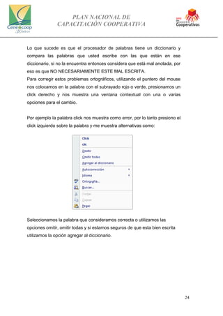 PLAN NACIONAL DE
CAPACITACIÓN COOPERATIVA
24
Lo que sucede es que el procesador de palabras tiene un diccionario y
compara las palabras que usted escribe con las que están en ese
diccionario, si no la encuentra entonces considera que está mal anotada, por
eso es que NO NECESARIAMENTE ESTE MAL ESCRITA.
Para corregir estos problemas ortográficos, utilizando el puntero del mouse
nos colocamos en la palabra con el subrayado rojo o verde, presionamos un
click derecho y nos muestra una ventana contextual con una o varias
opciones para el cambio.
Por ejemplo la palabra click nos muestra como error, por lo tanto presiono el
click izquierdo sobre la palabra y me muestra alternativas como:
Seleccionamos la palabra que consideramos correcta o utilizamos las
opciones omitir, omitir todas y si estamos seguros de que esta bien escrita
utilizamos la opción agregar al diccionario.
 