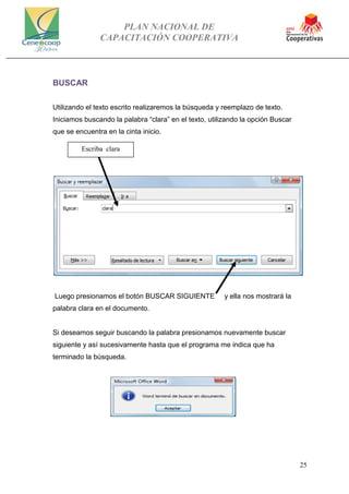 PLAN NACIONAL DE
CAPACITACIÓN COOPERATIVA
25
BUSCAR
Utilizando el texto escrito realizaremos la búsqueda y reemplazo de texto.
Iniciamos buscando la palabra “clara” en el texto, utilizando la opción Buscar
que se encuentra en la cinta inicio.
Luego presionamos el botón BUSCAR SIGUIENTE y ella nos mostrará la
palabra clara en el documento.
Si deseamos seguir buscando la palabra presionamos nuevamente buscar
siguiente y así sucesivamente hasta que el programa me indica que ha
terminado la búsqueda.
Escriba clara
 